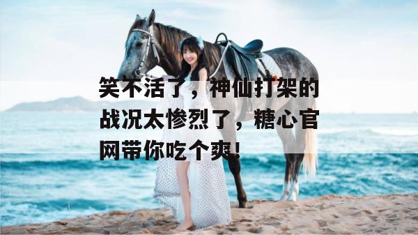 笑不活了，神仙打架的战况太惨烈了，糖心官网带你吃个爽！