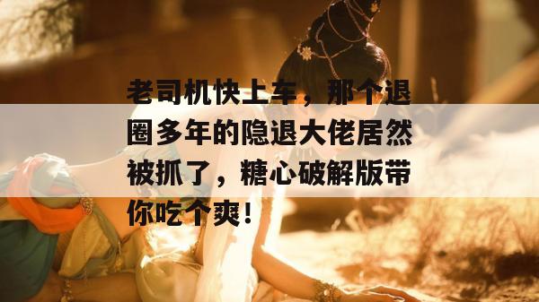 老司机快上车，那个退圈多年的隐退大佬居然被抓了，糖心破解版带你吃个爽！